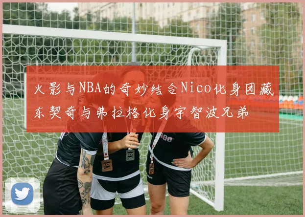 火影与NBA的奇妙结合Nico化身团藏东契奇与弗拉格化身宇智波兄弟