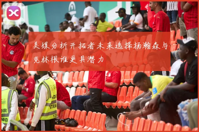 美媒分析开拓者未来选择杨瀚森与克林根谁更具潜力