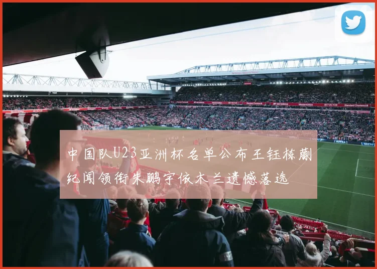 中国队U23亚洲杯名单公布王钰栋蒯纪闻领衔朱鹏宇依木兰遗憾落选