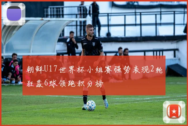 朝鲜U17世界杯小组赛强势表现2轮狂轰6球领跑积分榜