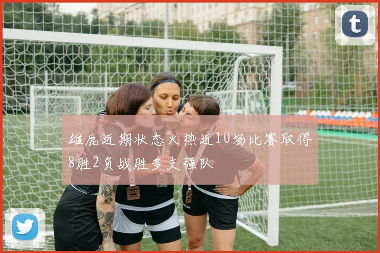 雄鹿近期状态火热近10场比赛取得8胜2负战胜多支强队