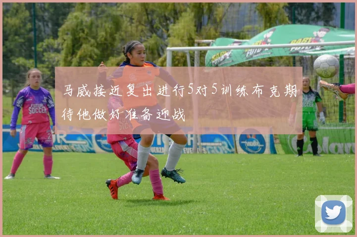 马威接近复出进行5对5训练布克期待他做好准备迎战
