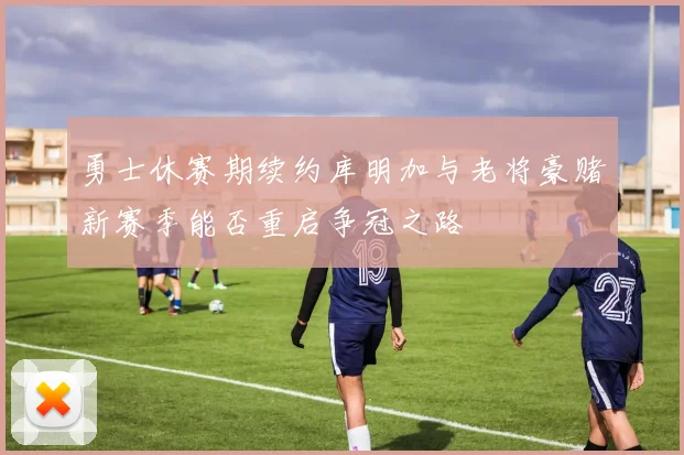 勇士休赛期续约库明加与老将豪赌新赛季能否重启争冠之路