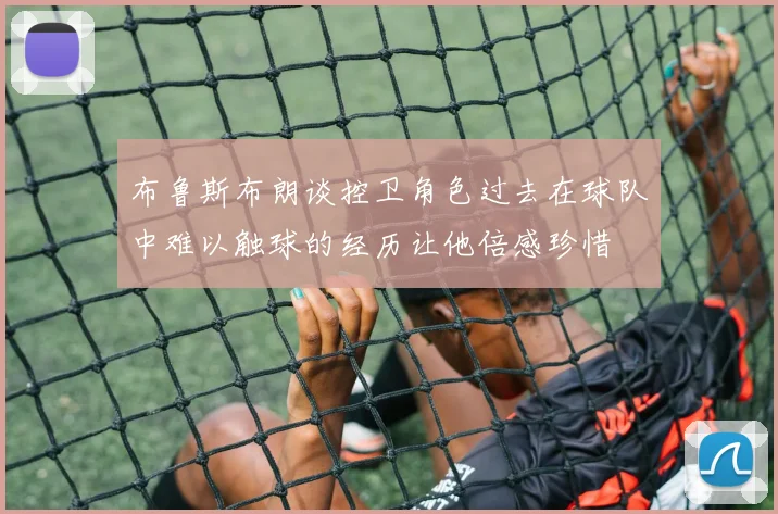 布鲁斯布朗谈控卫角色过去在球队中难以触球的经历让他倍感珍惜
