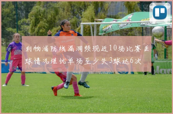 利物浦防线漏洞频现近10场比赛丢球情况堪忧单场至少失3球达6次