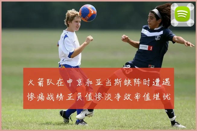 火箭队在申京和亚当斯缺阵时遭遇惨痛战绩正负值惨淡净效率值堪忧