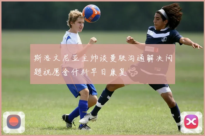 斯洛文尼亚主帅谈曼联沟通解决问题祝愿舍什科早日康复