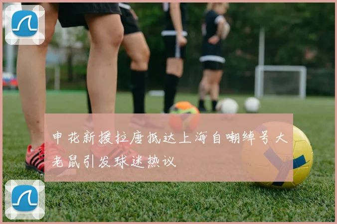 申花新援拉唐抵达上海自嘲绰号大老鼠引发球迷热议