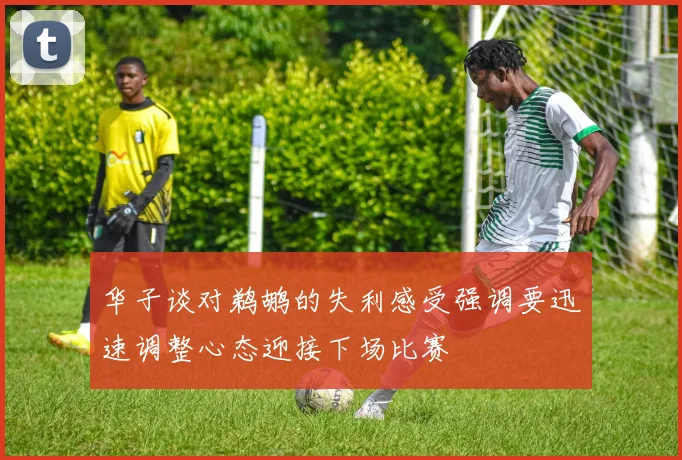 华子谈对鹈鹕的失利感受强调要迅速调整心态迎接下场比赛