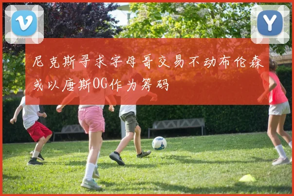 尼克斯寻求字母哥交易不动布伦森或以唐斯OG作为筹码