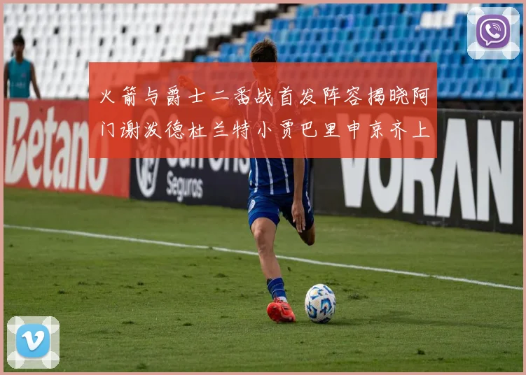 火箭与爵士二番战首发阵容揭晓阿门谢泼德杜兰特小贾巴里申京齐上阵