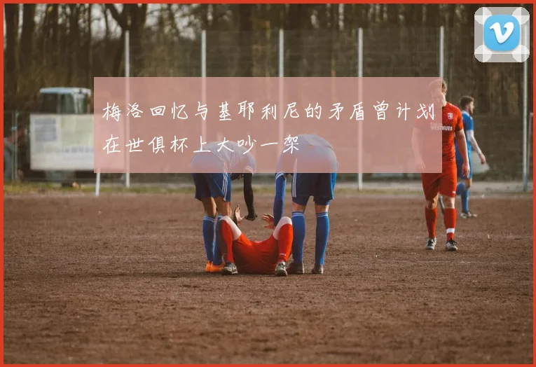梅洛回忆与基耶利尼的矛盾曾计划在世俱杯上大吵一架