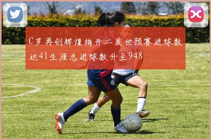 C罗再创辉煌梅开二度世预赛进球数达41生涯总进球数升至948