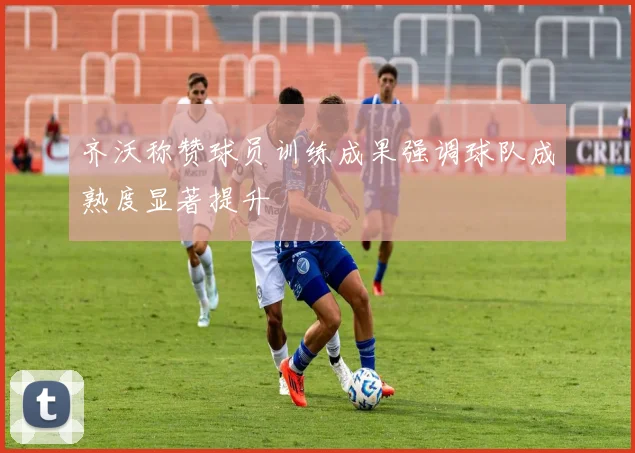 齐沃称赞球员训练成果强调球队成熟度显著提升