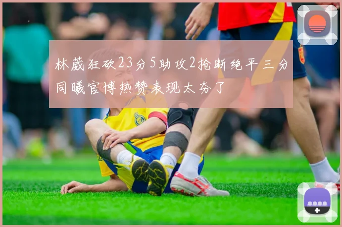 林葳狂砍23分5助攻2抢断绝平三分同曦官博热赞表现太夯了