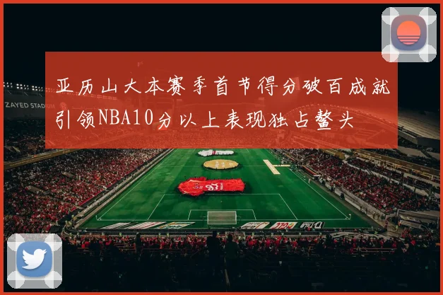 亚历山大本赛季首节得分破百成就引领NBA10分以上表现独占鳌头
