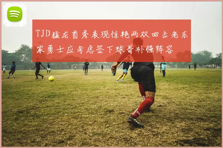 TJD猛龙首秀表现惊艳两双回击老东家勇士应考虑签下球哥补强阵容