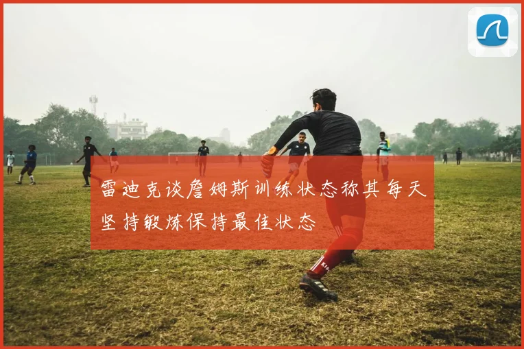 雷迪克谈詹姆斯训练状态称其每天坚持锻炼保持最佳状态