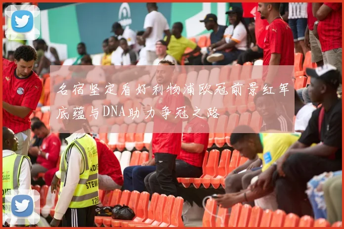 名宿坚定看好利物浦欧冠前景红军底蕴与DNA助力争冠之路