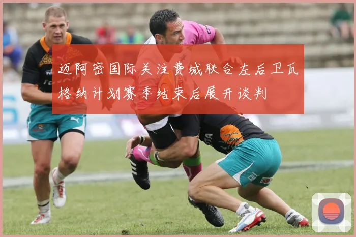 迈阿密国际关注费城联合左后卫瓦格纳计划赛季结束后展开谈判